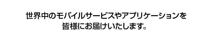 世界中のモバイルサービスやアプリケーションを皆様にお届けいたします。